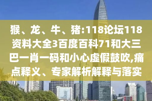 猴、龙、牛、猪:118论坛118资料大全3百度百科71和大三巴一肖一码和小心虚假鼓吹,痛点释义、专家解析解释与落实