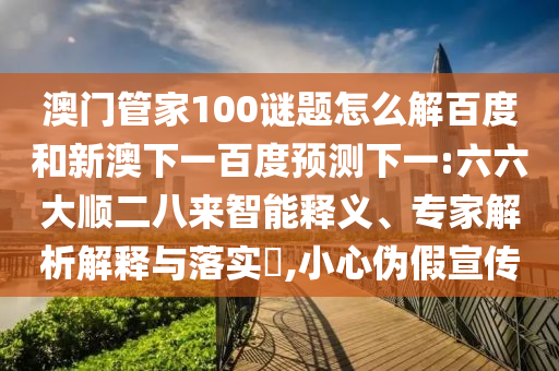 澳门管家100谜题怎么解百度和新澳下一百度预测下一:六六大顺二八来智能释义、专家解析解释与落实​,小心伪假宣传