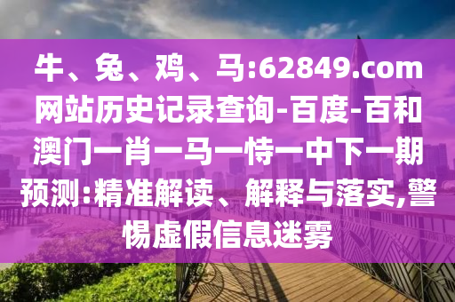 牛、兔、鸡、马:62849.com网站历史记录查询-百度-百和澳门一肖一马一恃一中下一期预测:精准解读、解释与落实,警惕虚假信息迷雾