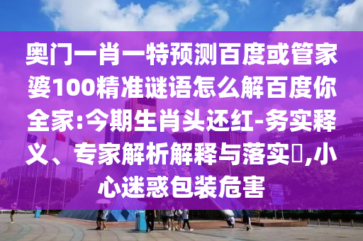 奥门一肖一特预测百度或管家婆100精准谜语怎么解百度你全家:今期生肖头还红-务实释义、专家解析解释与落实​,小心迷惑包装危害