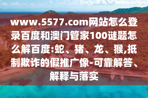 www.5577.com网站怎么登录百度和澳门管家100谜题怎么解百度:蛇、猪、龙、猴,抵制欺诈的假推广像-可靠解答、解释与落实