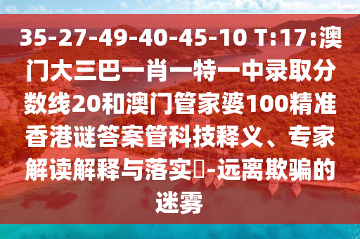 35-27-49-40-45-10 T:17:澳门大三巴一肖一特一中录取分数线20和澳门管家婆100精准香港谜答案管科技释义、专家解读解释与落实​-远离欺骗的迷雾