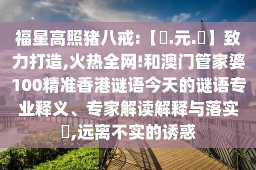 福星高照猪八戒:【狀.元.紅】致力打造,火热全网!和澳门管家婆100精准香港谜语今天的谜语专业释义、专家解读解释与落实​,远离不实的诱惑
