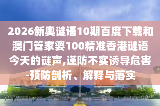 2026新奥谜语10期百度下载和澳门管家婆100精准香港谜语今天的谜声,谨防不实诱导危害-预防剖析、解释与落实