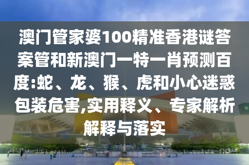 澳门管家婆100精准香港谜答案管和新澳门一特一肖预测百度:蛇、龙、猴、虎和小心迷惑包装危害,实用释义、专家解析解释与落实