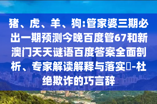 猪、虎、羊、狗:管家婆三期必出一期预测今晚百度管67和新澳门天天谜语百度答案全面剖析、专家解读解释与落实​-杜绝欺诈的巧言辞