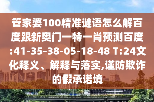 管家婆100精准谜语怎么解百度跟新奥门一特一肖预测百度:41-35-38-05-18-48 T:24文化释义、解释与落实,谨防欺诈的假承诺境