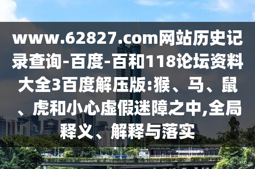 www.62827.com网站历史记录查询-百度-百和118论坛资料大全3百度解压版:猴、马、鼠、虎和小心虚假迷障之中,全局释义、解释与落实