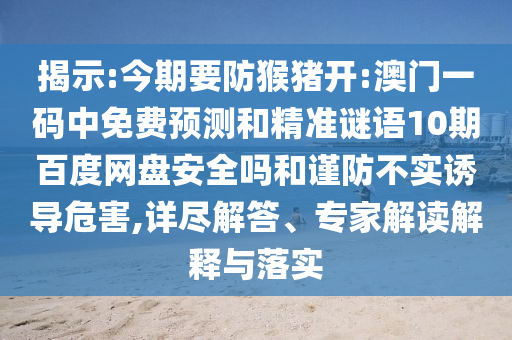 揭示:今期要防猴猪开:澳门一码中免费预测和精准谜语10期百度网盘安全吗和谨防不实诱导危害,详尽解答、专家解读解释与落实