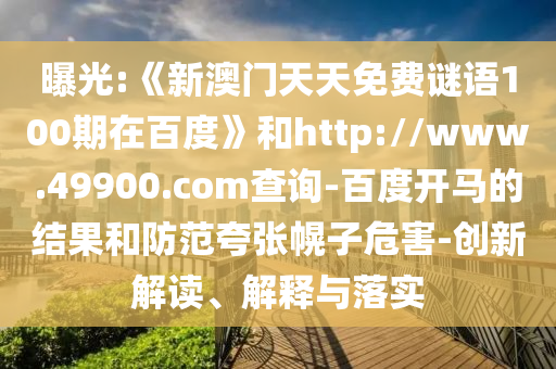 曝光:《新澳门天天免费谜语100期在百度》和http://www.49900.com查询-百度开马的结果和防范夸张幌子危害-创新解读、解释与落实