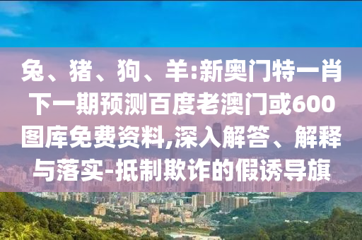 兔、猪、狗、羊:新奥门特一肖下一期预测百度老澳门或600图库免费资料,深入解答、解释与落实-抵制欺诈的假诱导旗