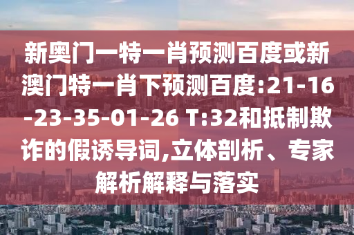 新奥门一特一肖预测百度或新澳门特一肖下预测百度:21-16-23-35-01-26 T:32和抵制欺诈的假诱导词,立体剖析、专家解析解释与落实