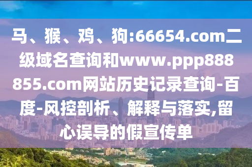 马、猴、鸡、狗:66654.com二级域名查询和www.ppp888855.com网站历史记录查询-百度-风控剖析、解释与落实,留心误导的假宣传单