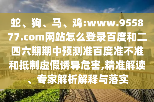 蛇、狗、马、鸡:www.955877.com网站怎么登录百度和二四六期期中预测准百度准不准和抵制虚假诱导危害,精准解读、专家解析解释与落实