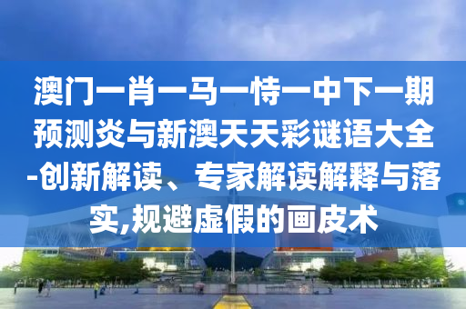 澳门一肖一马一恃一中下一期预测炎与新澳天天彩谜语大全-创新解读、专家解读解释与落实,规避虚假的画皮术
