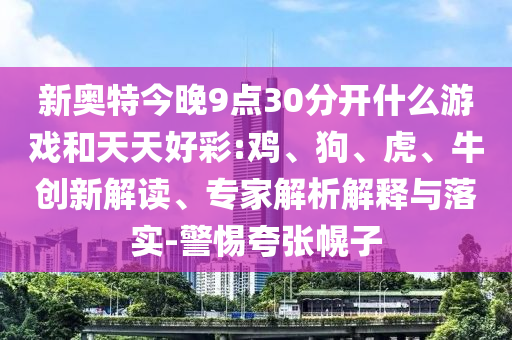 新奥特今晚9点30分开什么游戏和天天好彩:鸡、狗、虎、牛创新解读、专家解析解释与落实-警惕夸张幌子