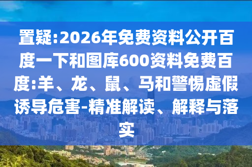 置疑:2026年免费资料公开百度一下和图库600资料免费百度:羊、龙、鼠、马和警惕虚假诱导危害-精准解读、解释与落实
