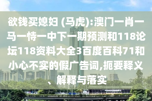 欲钱买媳妇 (马虎):澳门一肖一马一恃一中下一期预测和118论坛118资料大全3百度百科71和小心不实的假广告词,扼要释义、解释与落实