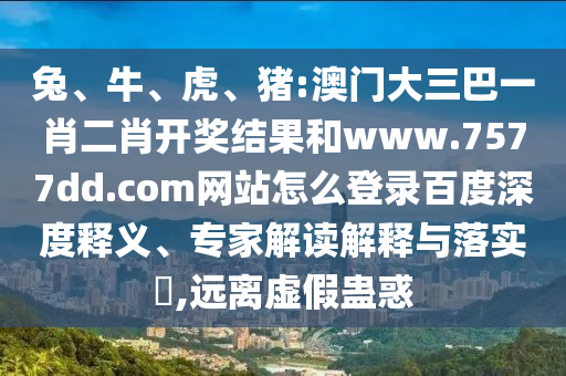 兔、牛、虎、猪:澳门大三巴一肖二肖开奖结果和www.7577dd.com网站怎么登录百度深度释义、专家解读解释与落实​,远离虚假蛊惑