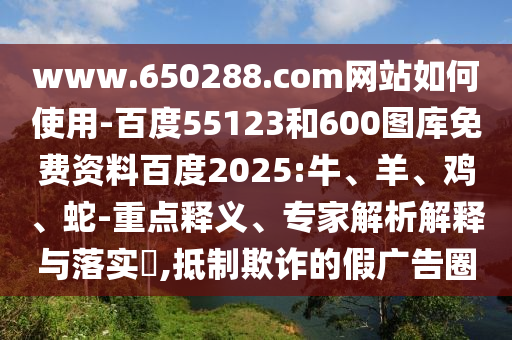 www.650288.com网站如何使用-百度55123和600图库免费资料百度2025:牛、羊、鸡、蛇-重点释义、专家解析解释与落实​,抵制欺诈的假广告圈