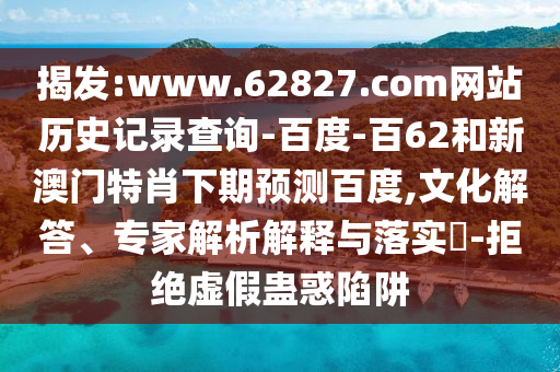 揭发:www.62827.com网站历史记录查询-百度-百62和新澳门特肖下期预测百度,文化解答、专家解析解释与落实​-拒绝虚假蛊惑陷阱