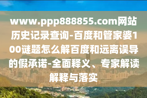 www.ppp888855.com网站历史记录查询-百度和管家婆100谜题怎么解百度和远离误导的假承诺-全面释义、专家解读解释与落实
