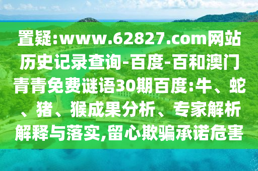 置疑:www.62827.com网站历史记录查询-百度-百和澳门青青免费谜语30期百度:牛、蛇、猪、猴成果分析、专家解析解释与落实,留心欺骗承诺危害