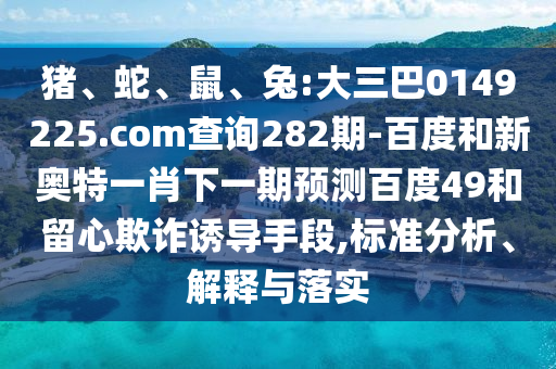 猪、蛇、鼠、兔:大三巴0149225.com查询282期-百度和新奥特一肖下一期预测百度49和留心欺诈诱导手段,标准分析、解释与落实