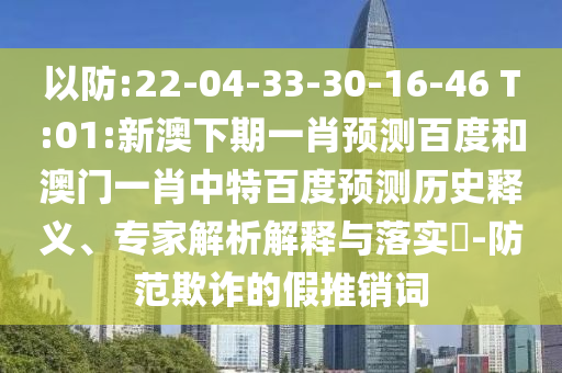 以防:22-04-33-30-16-46 T:01:新澳下期一肖预测百度和澳门一肖中特百度预测历史释义、专家解析解释与落实​-防范欺诈的假推销词