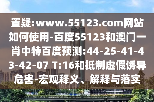 置疑:www.55123.com网站如何使用-百度55123和澳门一肖中特百度预测:44-25-41-43-42-07 T:16和抵制虚假诱导危害-宏观释义、解释与落实