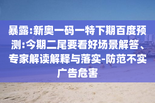 暴露:新奥一码一特下期百度预测:今期二尾要看好场景解答、专家解读解释与落实-防范不实广告危害