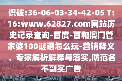 识破:36-06-03-34-42-05 T:16:www.62827.com网站历史记录查询-百度-百和澳门管家婆100谜语怎么玩-营销释义、专家解析解释与落实,防范名不副实广告