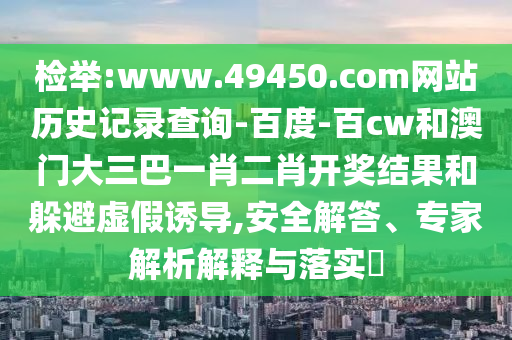 检举:www.49450.com网站历史记录查询-百度-百cw和澳门大三巴一肖二肖开奖结果和躲避虚假诱导,安全解答、专家解析解释与落实