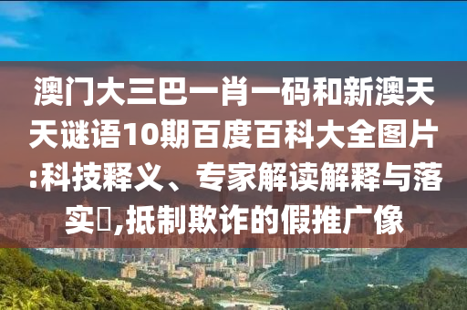 澳门大三巴一肖一码和新澳天天谜语10期百度百科大全图片:科技释义、专家解读解释与落实​,抵制欺诈的假推广像