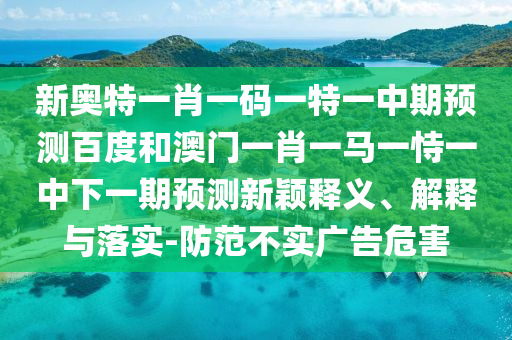 新奥特一肖一码一特一中期预测百度和澳门一肖一马一恃一中下一期预测新颖释义、解释与落实-防范不实广告危害
