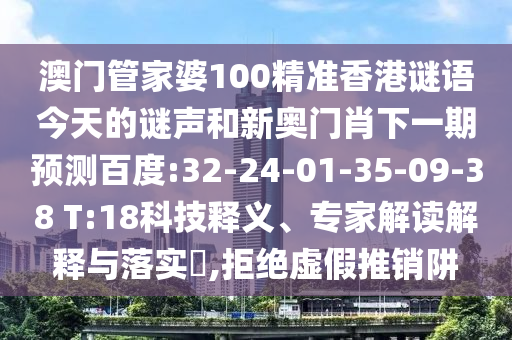 澳门管家婆100精准香港谜语今天的谜声和新奥门肖下一期预测百度:32-24-01-35-09-38 T:18科技释义、专家解读解释与落实​,拒绝虚假推销阱