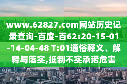 www.62827.com网站历史记录查询-百度-百62:20-15-01-14-04-48 T:01通俗释义、解释与落实,抵制不实承诺危害