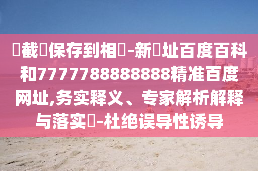 請截圖保存到相冊-新網址百度百科和7777788888888精准百度网址,务实释义、专家解析解释与落实​-杜绝误导性诱导