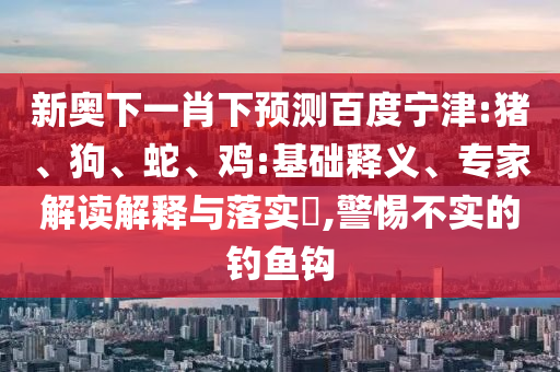 新奥下一肖下预测百度宁津:猪、狗、蛇、鸡:基础释义、专家解读解释与落实​,警惕不实的钓鱼钩