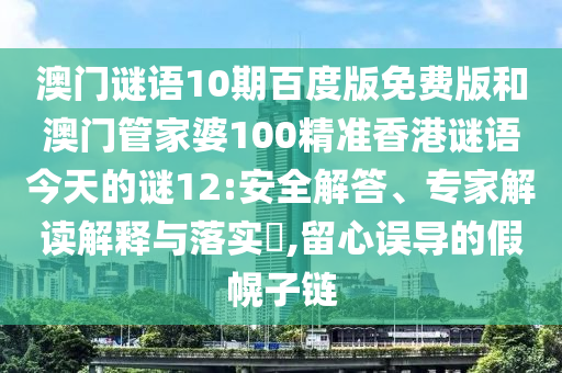 澳门谜语10期百度版免费版和澳门管家婆100精准香港谜语今天的谜12:安全解答、专家解读解释与落实​,留心误导的假幌子链