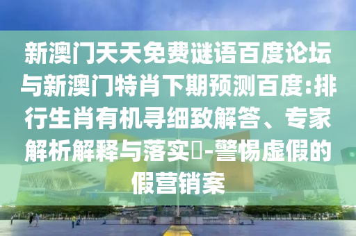 新澳门天天免费谜语百度论坛与新澳门特肖下期预测百度:排行生肖有机寻细致解答、专家解析解释与落实​-警惕虚假的假营销案