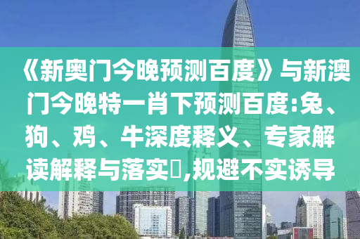 《新奥门今晚预测百度》与新澳门今晚特一肖下预测百度:兔、狗、鸡、牛深度释义、专家解读解释与落实​,规避不实诱导