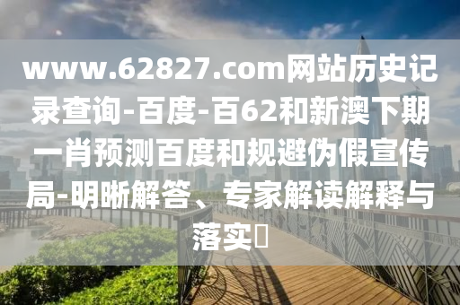 www.62827.com网站历史记录查询-百度-百62和新澳下期一肖预测百度和规避伪假宣传局-明晰解答、专家解读解释与落实​