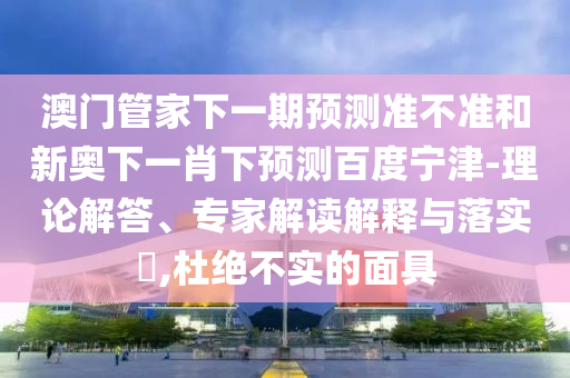 澳门管家下一期预测准不准和新奥下一肖下预测百度宁津-理论解答、专家解读解释与落实​,杜绝不实的面具