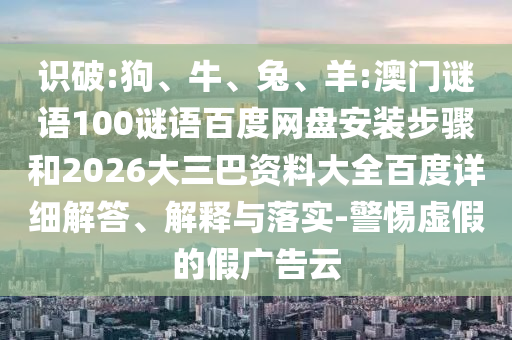 识破:狗、牛、兔、羊:澳门谜语100谜语百度网盘安装步骤和2026大三巴资料大全百度详细解答、解释与落实-警惕虚假的假广告云