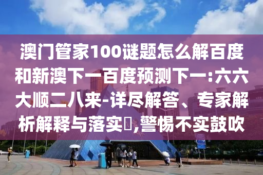 澳门管家100谜题怎么解百度和新澳下一百度预测下一:六六大顺二八来-详尽解答、专家解析解释与落实,警惕不实鼓吹