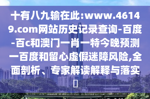 十有八九输在此:www.46149.com网站历史记录查询-百度-百c和澳门一肖一特今晚预测一百度和留心虚假迷障风险,全面剖析、专家解读解释与落实​