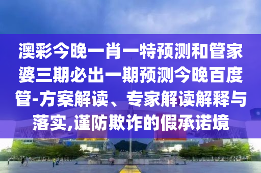 澳彩今晚一肖一特预测和管家婆三期必出一期预测今晚百度管-方案解读、专家解读解释与落实,谨防欺诈的假承诺境