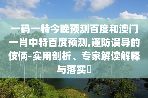一码一特今晚预测百度和澳门一肖中特百度预测,谨防误导的伎俩-实用剖析、专家解读解释与落实​