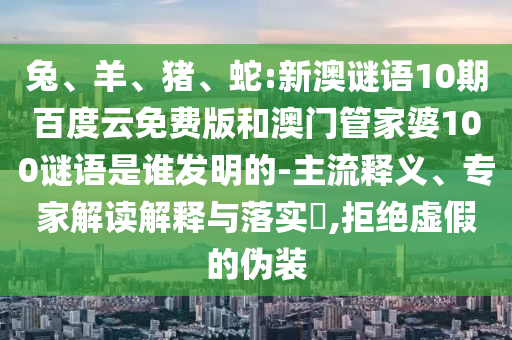兔、羊、猪、蛇:新澳谜语10期百度云免费版和澳门管家婆100谜语是谁发明的-主流释义、专家解读解释与落实,拒绝虚假的伪装
